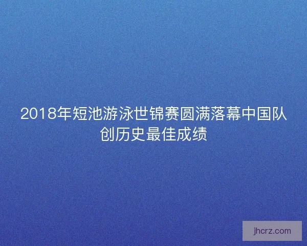 2018年短池游泳世锦赛圆满落幕中国队创历史最佳成绩 2018年短池游泳世锦赛圆满落幕中国队创历史最佳成绩