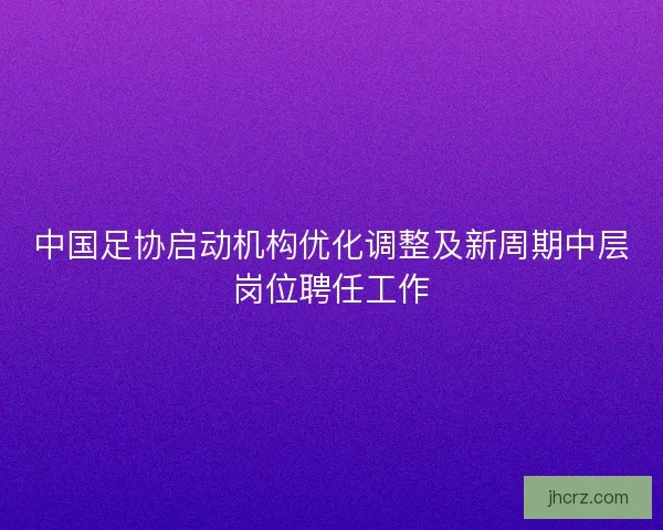 中国足协启动机构优化调整及新周期中层岗位聘任工作 中国足协启动机构优化调整及新周期中层岗位聘任工作