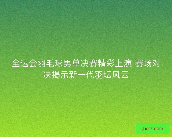 全运会羽毛球男单决赛精彩上演 赛场对决揭示新一代羽坛风云