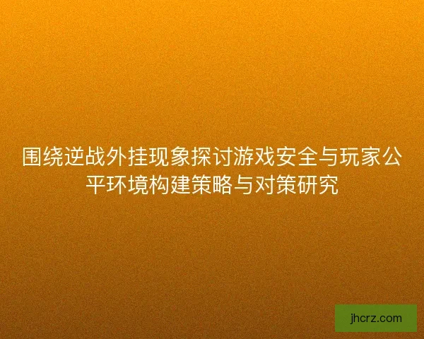 围绕逆战外挂现象探讨游戏安全与玩家公平环境构建策略与对策研究