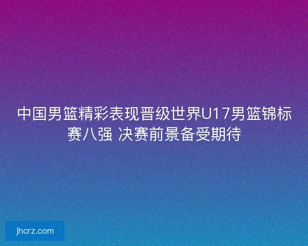 中国男篮精彩表现晋级世界U17男篮锦标赛八强 决赛前景备受期待