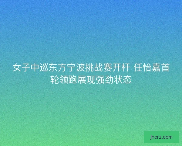女子中巡东方宁波挑战赛开杆 任怡嘉首轮领跑展现强劲状态