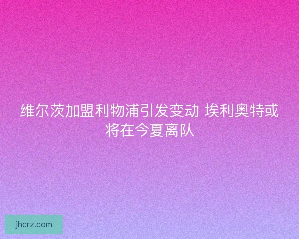 维尔茨加盟利物浦引发变动 埃利奥特或将在今夏离队