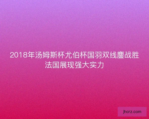 2018年汤姆斯杯尤伯杯国羽双线鏖战胜法国展现强大实力
