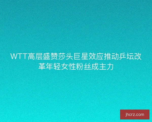 WTT高层盛赞莎头巨星效应推动乒坛改革年轻女性粉丝成主力