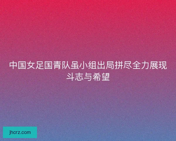 中国女足国青队虽小组出局拼尽全力展现斗志与希望