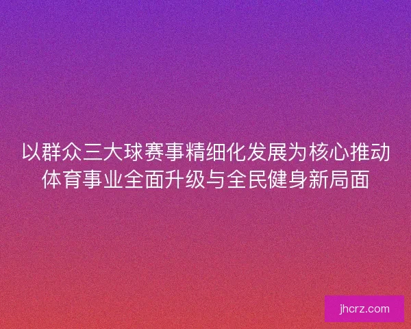 以群众三大球赛事精细化发展为核心推动体育事业全面升级与全民健身新局面