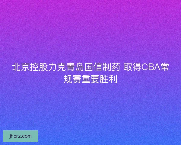 北京控股力克青岛国信制药 取得CBA常规赛重要胜利