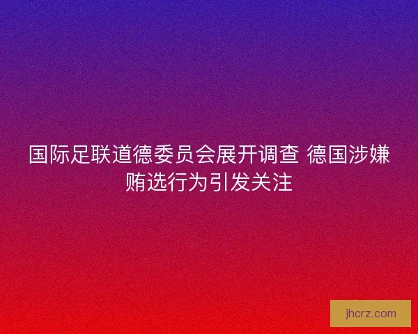 国际足联道德委员会展开调查 德国涉嫌贿选行为引发关注