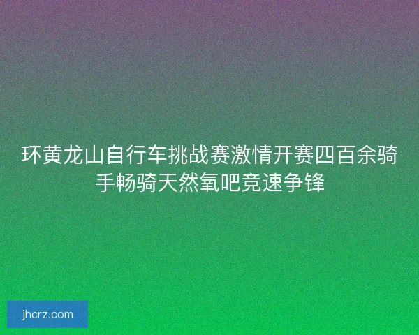 环黄龙山自行车挑战赛激情开赛四百余骑手畅骑天然氧吧竞速争锋