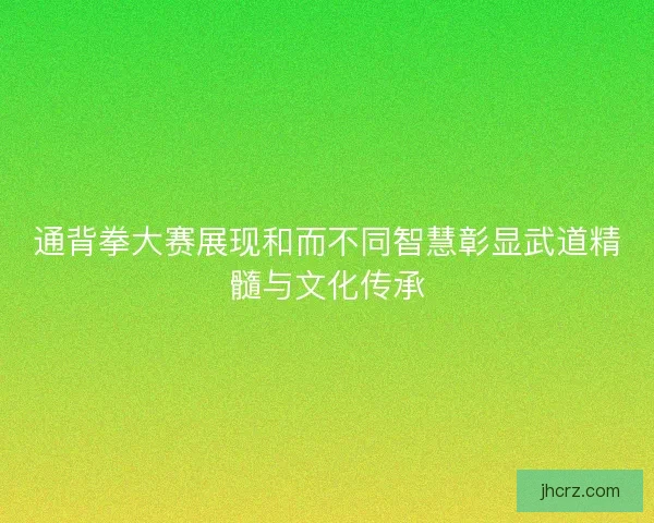 通背拳大赛展现和而不同智慧彰显武道精髓与文化传承