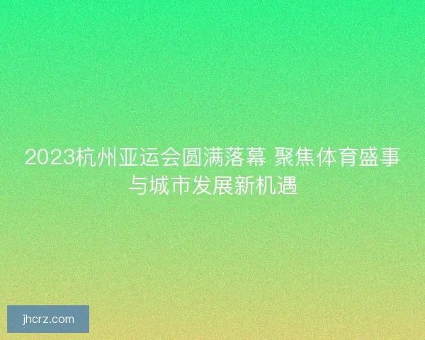 2023杭州亚运会圆满落幕 聚焦体育盛事与城市发展新机遇