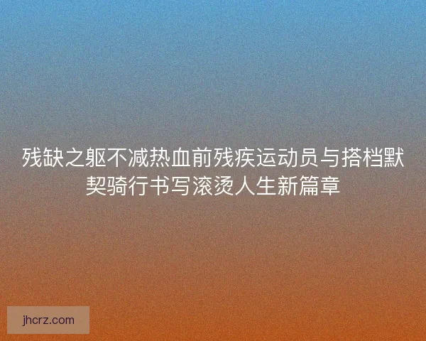 残缺之躯不减热血前残疾运动员与搭档默契骑行书写滚烫人生新篇章