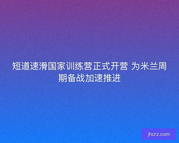 短道速滑国家训练营正式开营 为米兰周期备战加速推进