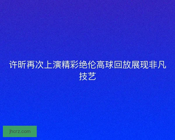 许昕再次上演精彩绝伦高球回放展现非凡技艺