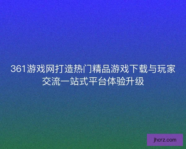 361游戏网打造热门精品游戏下载与玩家交流一站式平台体验升级 361游戏网打造热门精品游戏下载与玩家交流一站式平台体验升级