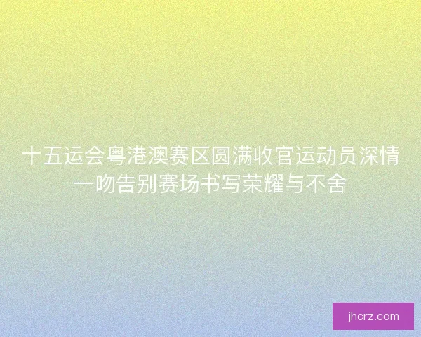 十五运会粤港澳赛区圆满收官运动员深情一吻告别赛场书写荣耀与不舍