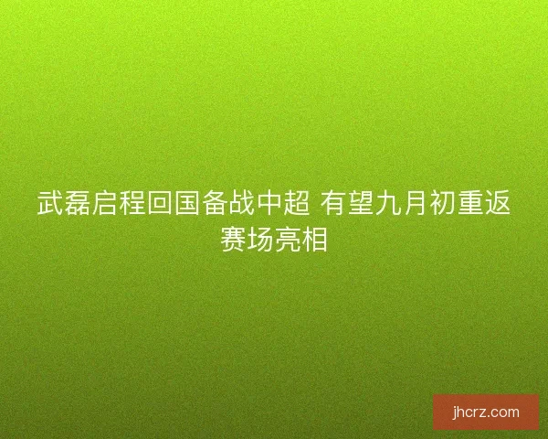 武磊启程回国备战中超 有望九月初重返赛场亮相 武磊启程回国备战中超 有望九月初重返赛场亮相