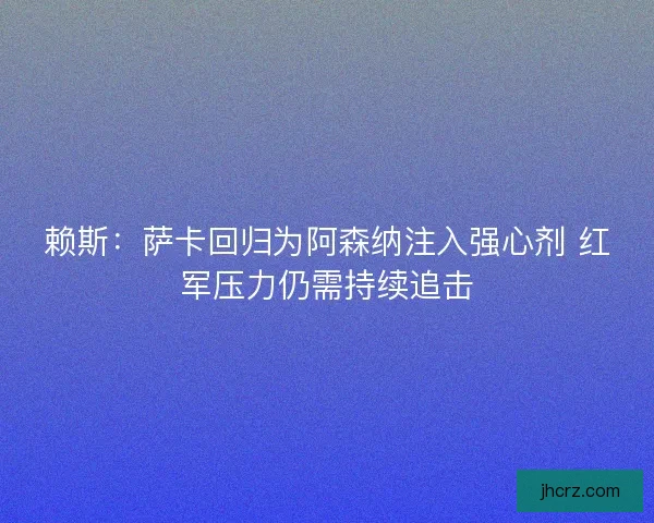 赖斯：萨卡回归为阿森纳注入强心剂 红军压力仍需持续追击