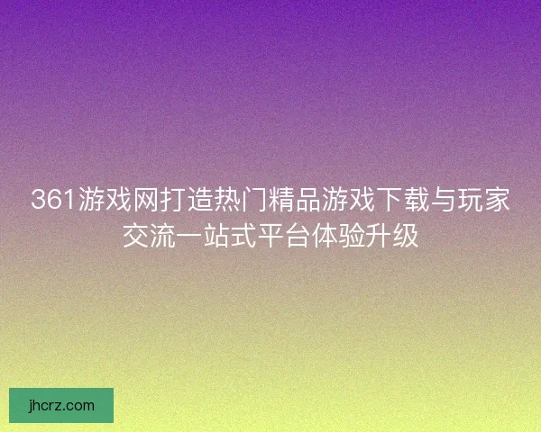 361游戏网打造热门精品游戏下载与玩家交流一站式平台体验升级