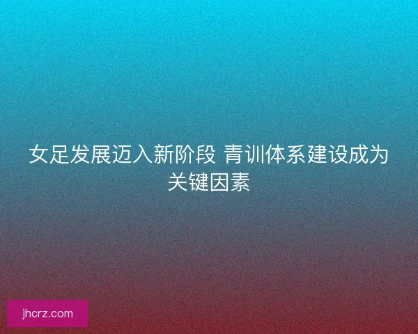 女足发展迈入新阶段 青训体系建设成为关键因素 女足发展迈入新阶段 青训体系建设成为关键因素