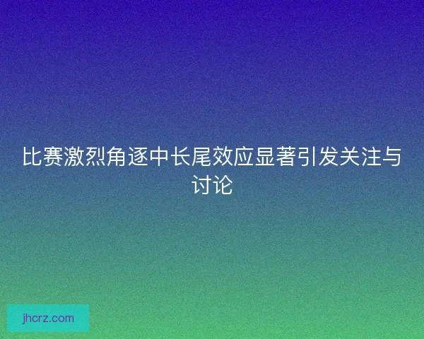 比赛激烈角逐中长尾效应显著引发关注与讨论