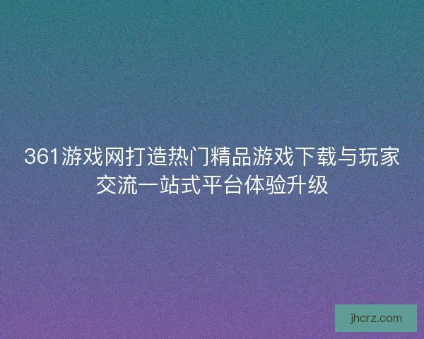 361游戏网打造热门精品游戏下载与玩家交流一站式平台体验升级