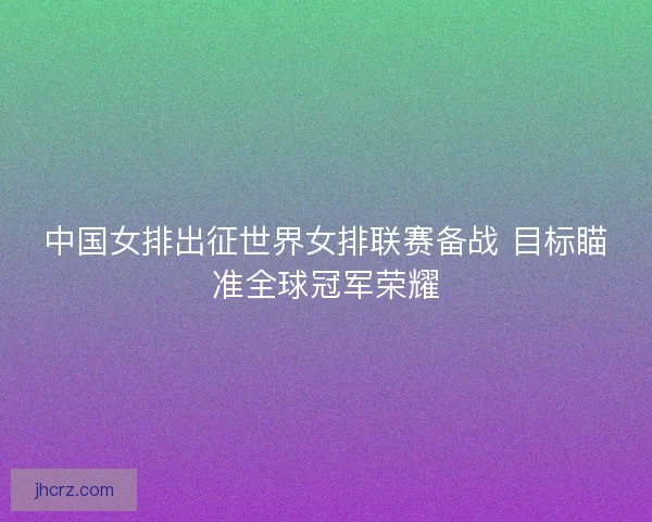 中国女排出征世界女排联赛备战 目标瞄准全球冠军荣耀 中国女排出征世界女排联赛备战 目标瞄准全球冠军荣耀