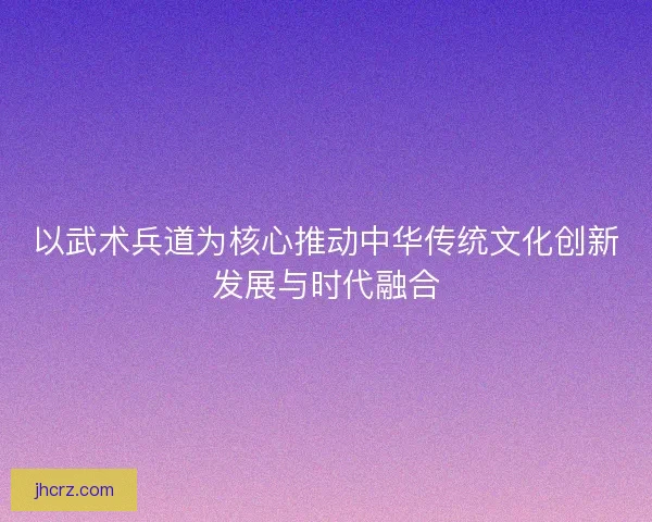 以武术兵道为核心推动中华传统文化创新发展与时代融合 以武术兵道为核心推动中华传统文化创新发展与时代融合