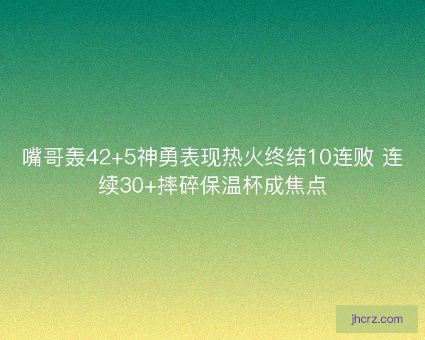 嘴哥轰42+5神勇表现热火终结10连败 连续30+摔碎保温杯成焦点 嘴哥轰42+5神勇表现热火终结10连败 连续30+摔碎保温杯成焦点