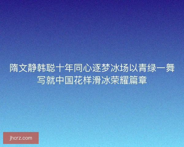 隋文静韩聪十年同心逐梦冰场以青绿一舞写就中国花样滑冰荣耀篇章 隋文静韩聪十年同心逐梦冰场以青绿一舞写就中国花样滑冰荣耀篇章