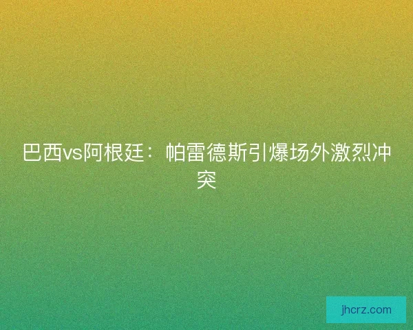 巴西vs阿根廷:帕雷德斯引爆场外激烈冲突 巴西vs阿根廷:帕雷德斯引爆场外激烈冲突